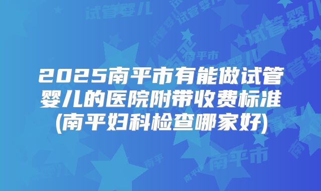 2025南平市有能做试管婴儿的医院附带收费标准(南平妇科检查哪家好)