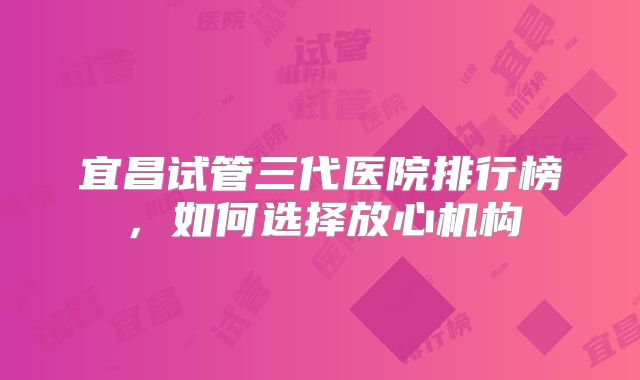 宜昌试管三代医院排行榜，如何选择放心机构