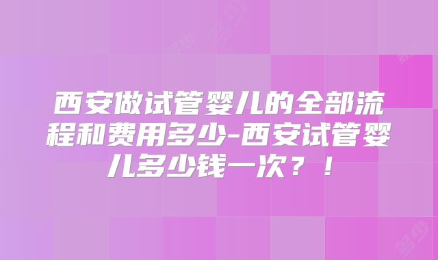 西安做试管婴儿的全部流程和费用多少-西安试管婴儿多少钱一次？！