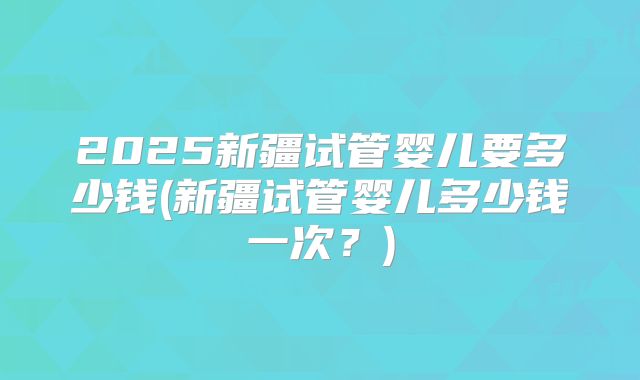 2025新疆试管婴儿要多少钱(新疆试管婴儿多少钱一次？)