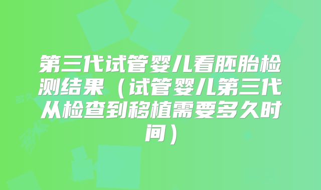 第三代试管婴儿看胚胎检测结果（试管婴儿第三代从检查到移植需要多久时间）