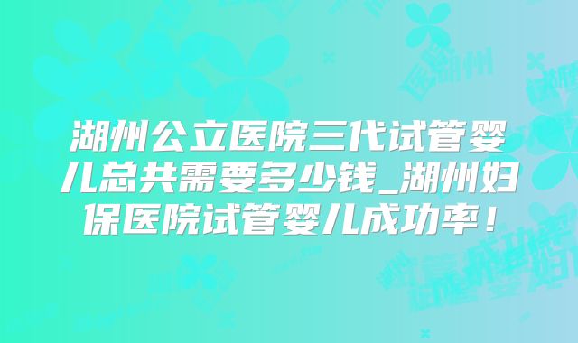 湖州公立医院三代试管婴儿总共需要多少钱_湖州妇保医院试管婴儿成功率！