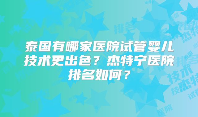 泰国有哪家医院试管婴儿技术更出色？杰特宁医院排名如何？