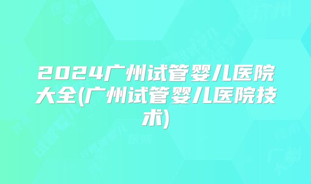 2024广州试管婴儿医院大全(广州试管婴儿医院技术)