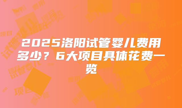 2025洛阳试管婴儿费用多少？6大项目具体花费一览