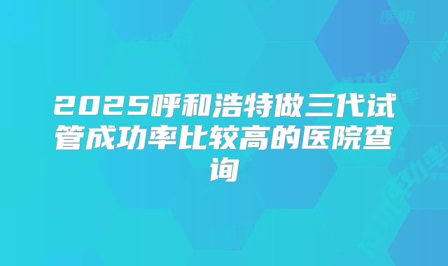 2025呼和浩特做三代试管成功率比较高的医院查询