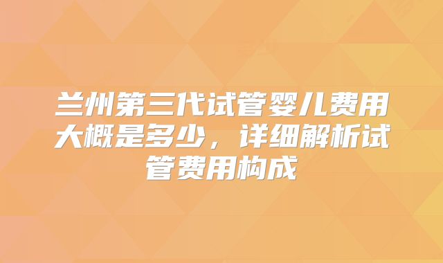 兰州第三代试管婴儿费用大概是多少，详细解析试管费用构成