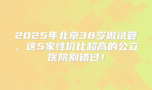 2025年北京38岁做试管，这5家性价比超高的公立医院别错过！