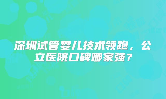 深圳试管婴儿技术领跑，公立医院口碑哪家强？