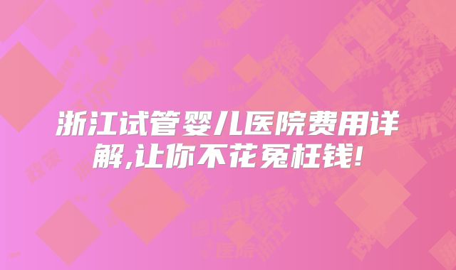 浙江试管婴儿医院费用详解,让你不花冤枉钱!