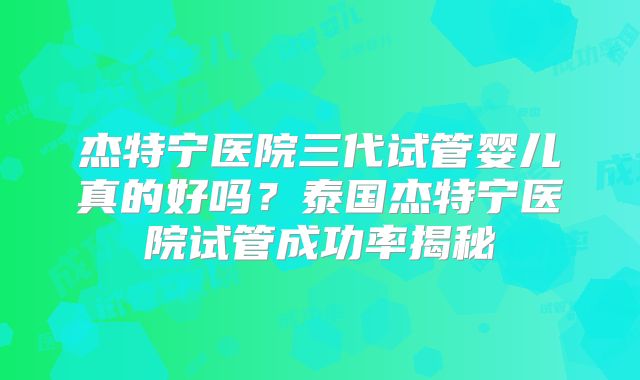 杰特宁医院三代试管婴儿真的好吗？泰国杰特宁医院试管成功率揭秘