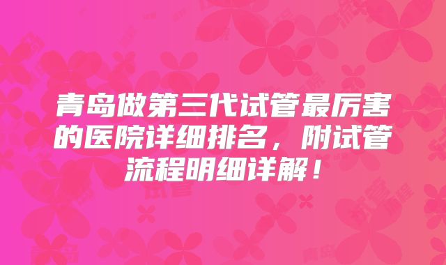 青岛做第三代试管最厉害的医院详细排名，附试管流程明细详解！
