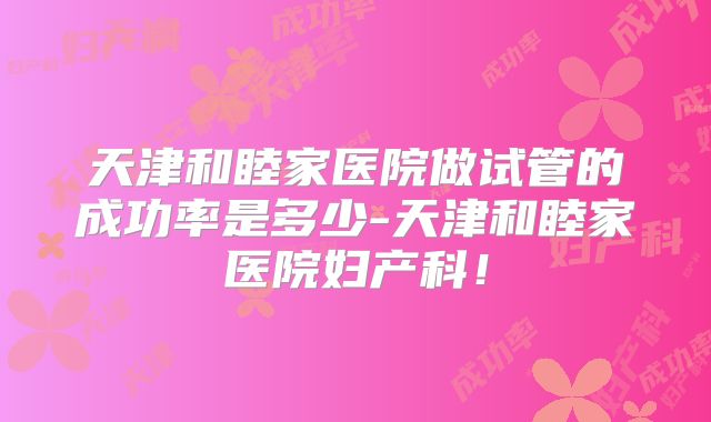 天津和睦家医院做试管的成功率是多少-天津和睦家医院妇产科!