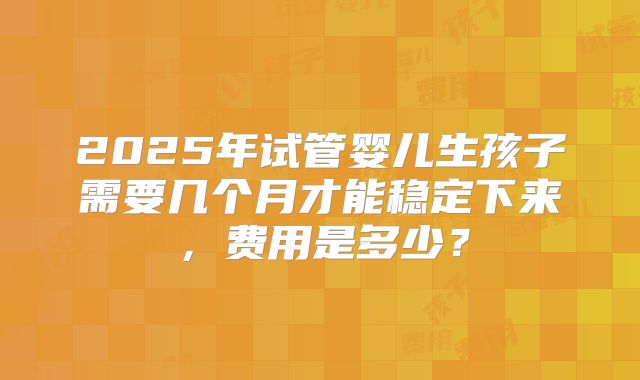 2025年试管婴儿生孩子需要几个月才能稳定下来，费用是多少？