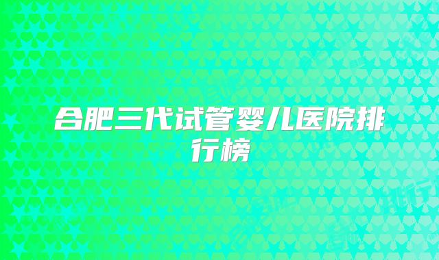 合肥三代试管婴儿医院排行榜