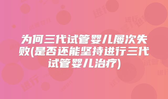 为何三代试管婴儿屡次失败(是否还能坚持进行三代试管婴儿治疗)
