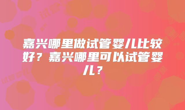 嘉兴哪里做试管婴儿比较好？嘉兴哪里可以试管婴儿？
