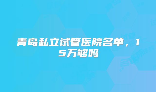 青岛私立试管医院名单，15万够吗