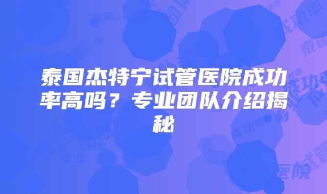 泰国杰特宁试管医院成功率高吗？专业团队介绍揭秘