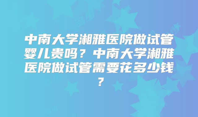 中南大学湘雅医院做试管婴儿贵吗？中南大学湘雅医院做试管需要花多少钱？