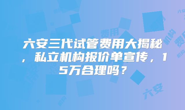 六安三代试管费用大揭秘，私立机构报价单宣传，15万合理吗？