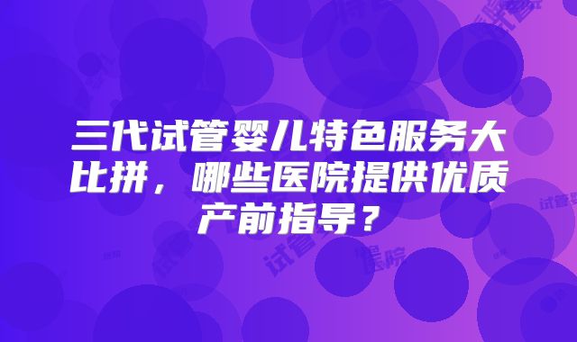 三代试管婴儿特色服务大比拼，哪些医院提供优质产前指导？