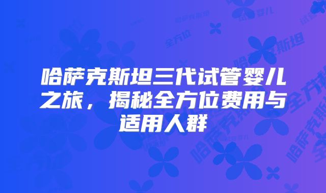 哈萨克斯坦三代试管婴儿之旅，揭秘全方位费用与适用人群