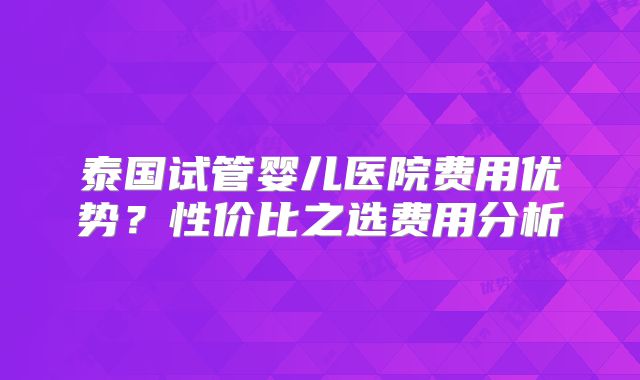 泰国试管婴儿医院费用优势？性价比之选费用分析