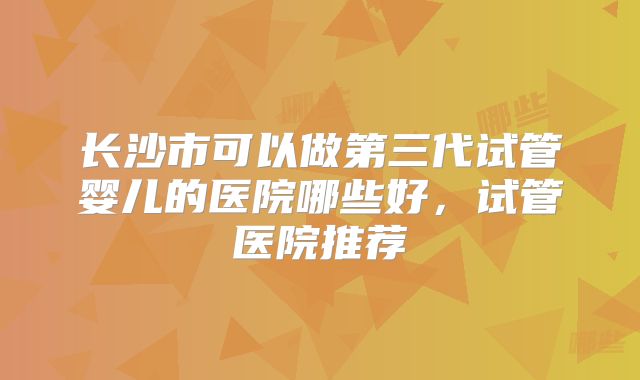 长沙市可以做第三代试管婴儿的医院哪些好，试管医院推荐