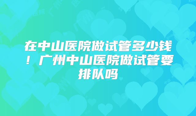 在中山医院做试管多少钱！广州中山医院做试管要排队吗