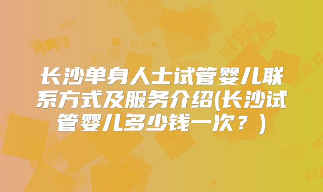 长沙单身人士试管婴儿联系方式及服务介绍(长沙试管婴儿多少钱一次？)