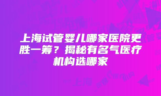 上海试管婴儿哪家医院更胜一筹?揭秘有名气医疗机构选哪家