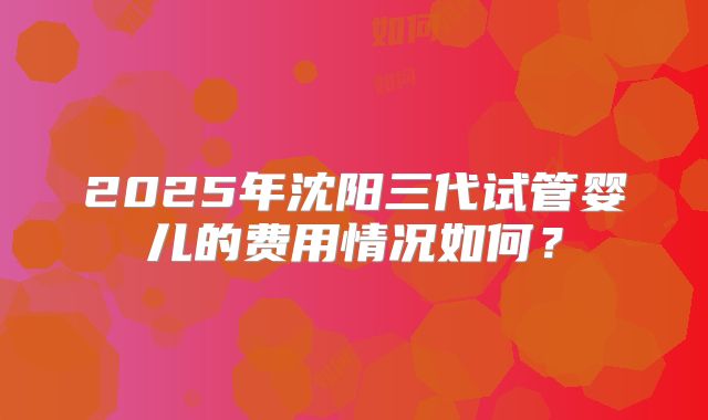 2025年沈阳三代试管婴儿的费用情况如何？