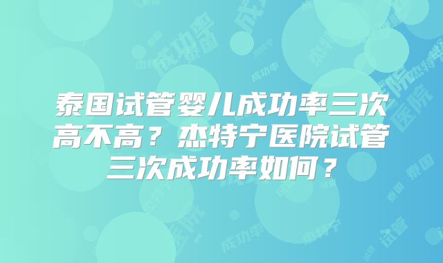 泰国试管婴儿成功率三次高不高？杰特宁医院试管三次成功率如何？