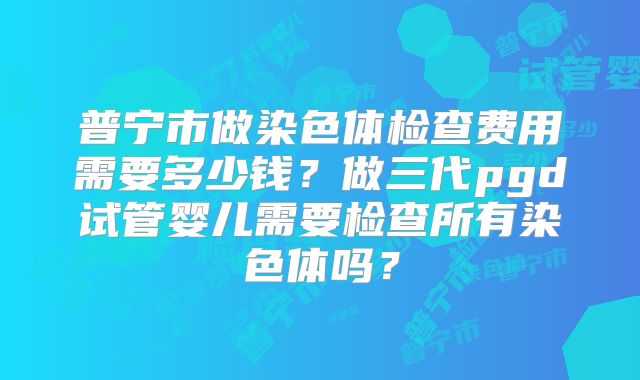 普宁市做染色体检查费用需要多少钱？做三代pgd试管婴儿需要检查所有染色体吗？