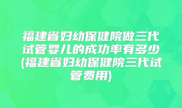 福建省妇幼保健院做三代试管婴儿的成功率有多少(福建省妇幼保健院三代试管费用)