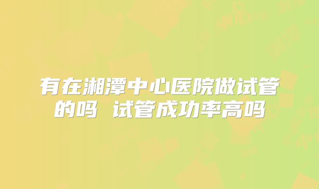 有在湘潭中心医院做试管的吗 试管成功率高吗