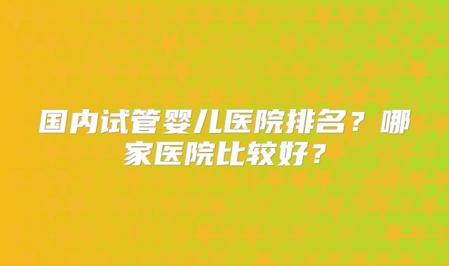 国内试管婴儿医院排名？哪家医院比较好？