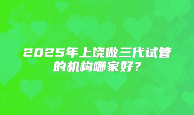 2025年上饶做三代试管的机构哪家好？