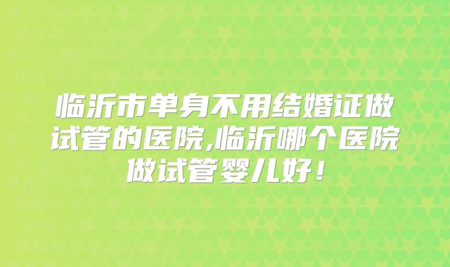 临沂市单身不用结婚证做试管的医院,临沂哪个医院做试管婴儿好!