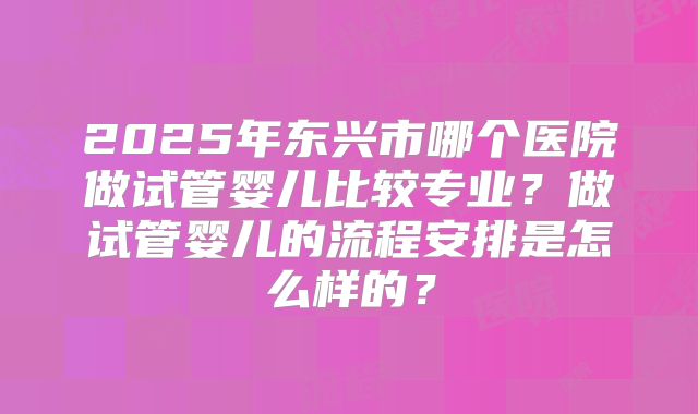 2025年东兴市哪个医院做试管婴儿比较专业?做试管婴儿的流程安排是怎么样的?