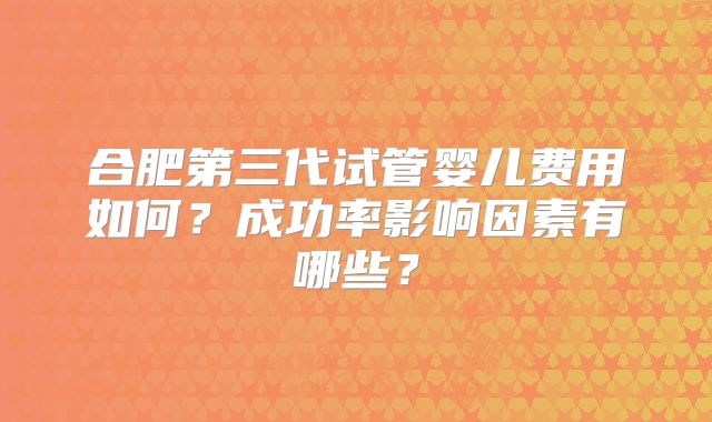 合肥第三代试管婴儿费用如何？成功率影响因素有哪些？