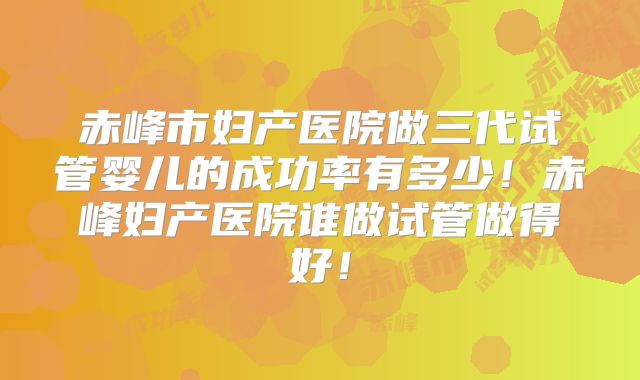 赤峰市妇产医院做三代试管婴儿的成功率有多少！赤峰妇产医院谁做试管做得好！