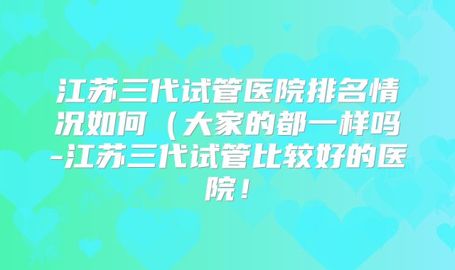 江苏三代试管医院排名情况如何(大家的都一样吗-江苏三代试管比较好的医院!