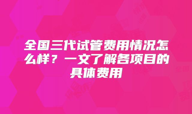 全国三代试管费用情况怎么样？一文了解各项目的具体费用