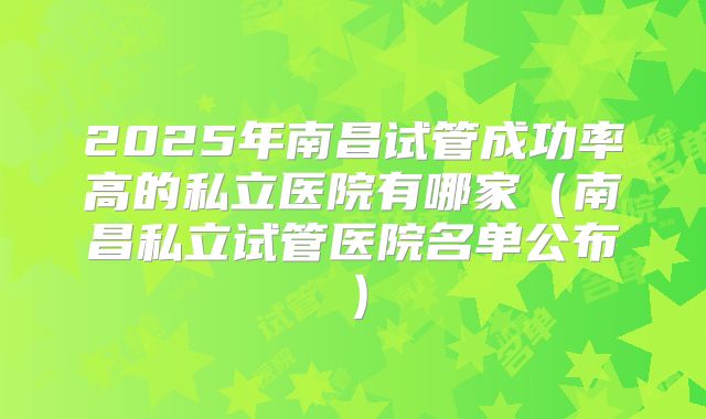 2025年南昌试管成功率高的私立医院有哪家(南昌私立试管医院名单公布)