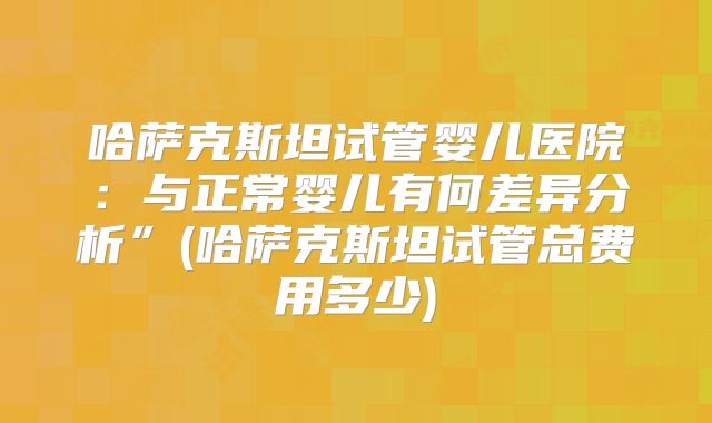哈萨克斯坦试管婴儿医院：与正常婴儿有何差异分析”(哈萨克斯坦试管总费用多少)