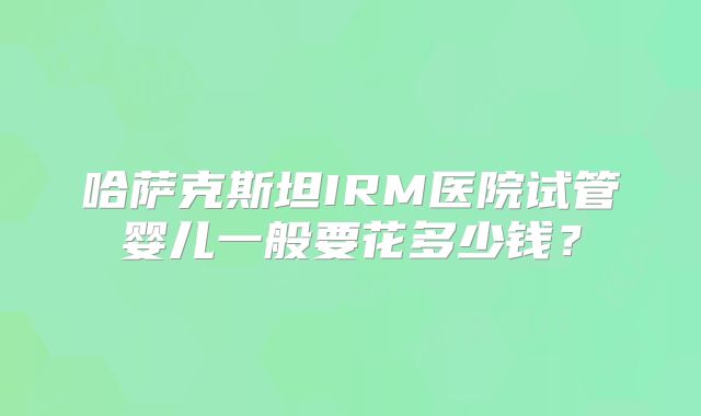 哈萨克斯坦IRM医院试管婴儿一般要花多少钱？