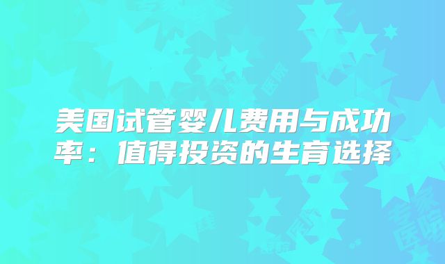 美国试管婴儿费用与成功率：值得投资的生育选择
