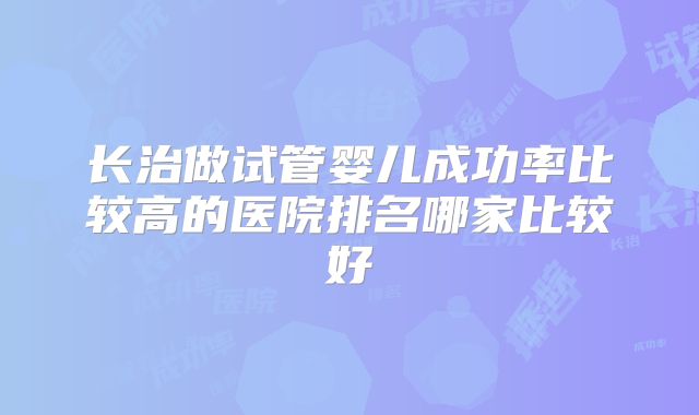 长治做试管婴儿成功率比较高的医院排名哪家比较好